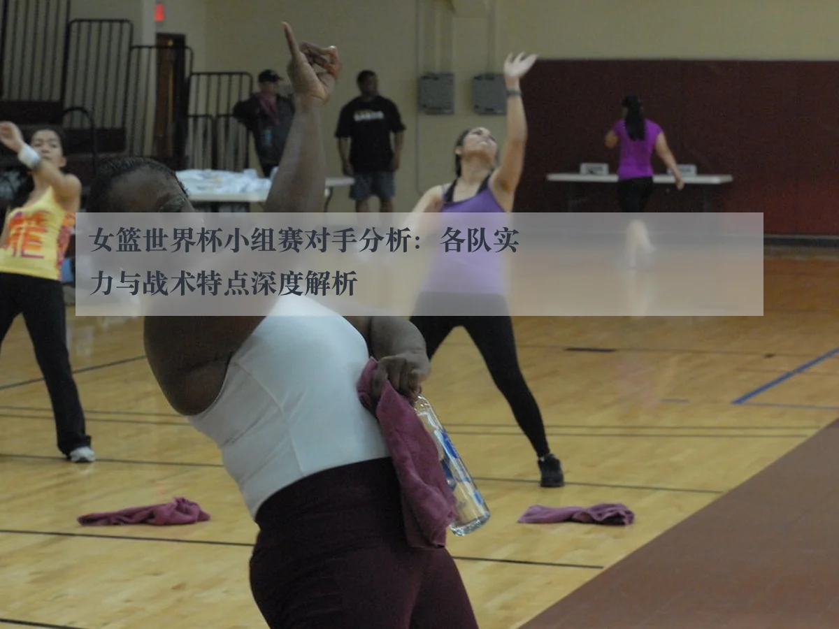 女篮世界杯小组赛对手分析：各队实力与战术特点深度解析